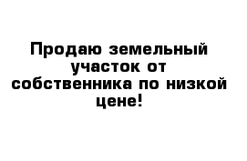 Продаю земельный участок от собственника по низкой цене!